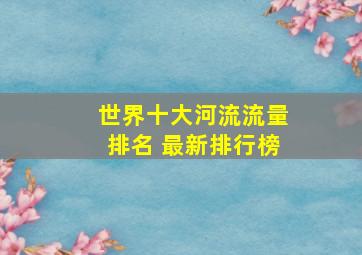 世界十大河流流量排名 最新排行榜